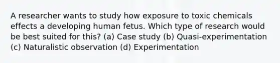 A researcher wants to study how exposure to toxic chemicals effects a developing human fetus. Which type of research would be best suited for this? (a) Case study (b) Quasi-experimentation (c) Naturalistic observation (d) Experimentation