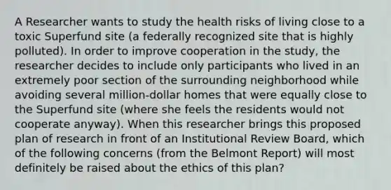 A Researcher wants to study the health risks of living close to a toxic Superfund site (a federally recognized site that is highly polluted). In order to improve cooperation in the study, the researcher decides to include only participants who lived in an extremely poor section of the surrounding neighborhood while avoiding several million-dollar homes that were equally close to the Superfund site (where she feels the residents would not cooperate anyway). When this researcher brings this proposed plan of research in front of an Institutional Review Board, which of the following concerns (from the Belmont Report) will most definitely be raised about the ethics of this plan?