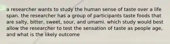 a researcher wants to study the human sense of taste over a life span. the researcher has a group of participants taste foods that are salty, bitter, sweet, sour, and umami. which study would best allow the researcher to test the sensation of taste as people age, and what is the likely outcome