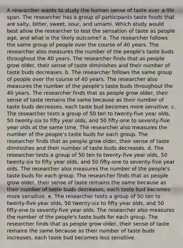 A researcher wants to study the human sense of taste over a life span. The researcher has a group of participants taste foods that are salty, bitter, sweet, sour, and umami. Which study would best allow the researcher to test the sensation of taste as people age, and what is the likely outcome? a. The researcher follows the same group of people over the course of 40 years. The researcher also measures the number of the people's taste buds throughout the 40 years. The researcher finds that as people grow older, their sense of taste diminishes and their number of taste buds decreases. b. The researcher follows the same group of people over the course of 40 years. The researcher also measures the number of the people's taste buds throughout the 40 years. The researcher finds that as people grow older, their sense of taste remains the same because as their number of taste buds decreases, each taste bud becomes more sensitive. c. The researcher tests a group of 50 ten to twenty-five year olds, 50 twenty-six to fifty year olds, and 50 fifty-one to seventy-five year olds at the same time. The researcher also measures the number of the people's taste buds for each group. The researcher finds that as people grow older, their sense of taste diminishes and their number of taste buds decreases. d. The researcher tests a group of 50 ten to twenty-five year olds, 50 twenty-six to fifty year olds, and 50 fifty-one to seventy-five year olds. The researcher also measures the number of the people's taste buds for each group. The researcher finds that as people grow older, their sense of taste remains the same because as their number of taste buds decreases, each taste bud becomes more sensitive. e. The researcher tests a group of 50 ten to twenty-five year olds, 50 twenty-six to fifty year olds, and 50 fifty-one to seventy-five year olds. The researcher also measures the number of the people's taste buds for each group. The researcher finds that as people grow older, their sense of taste remains the same because as their number of taste buds increases, each taste bud becomes less sensitive.