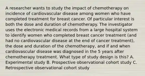 A researcher wants to study the impact of chemotherapy on incidence of cardiovascular disease among women who have completed treatment for breast cancer. Of particular interest is both the dose and duration of chemotherapy. The investigator uses the electronic medical records from a large hospital system to identify women who completed breast cancer treatment (and had no cardiovascular disease at the end of cancer treatment), the dose and duration of the chemotherapy, and if and when cardiovascular disease was diagnosed in the 5 years after chemotherapy treatment. What type of study design is this? A. Experimental study B. Prospective observational cohort study C. Retrospective observational cohort study