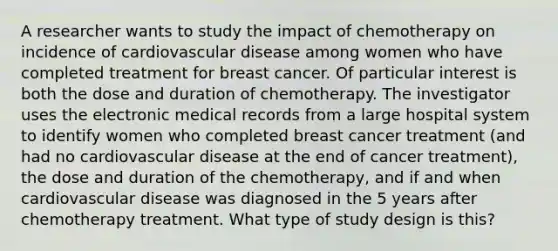 A researcher wants to study the impact of chemotherapy on incidence of cardiovascular disease among women who have completed treatment for breast cancer. Of particular interest is both the dose and duration of chemotherapy. The investigator uses the electronic medical records from a large hospital system to identify women who completed breast cancer treatment (and had no cardiovascular disease at the end of cancer treatment), the dose and duration of the chemotherapy, and if and when cardiovascular disease was diagnosed in the 5 years after chemotherapy treatment. What type of study design is this?