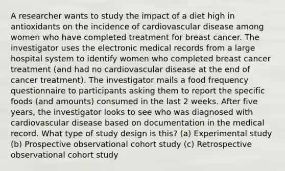 A researcher wants to study the impact of a diet high in antioxidants on the incidence of cardiovascular disease among women who have completed treatment for breast cancer. The investigator uses the electronic medical records from a large hospital system to identify women who completed breast cancer treatment (and had no cardiovascular disease at the end of cancer treatment). The investigator mails a food frequency questionnaire to participants asking them to report the specific foods (and amounts) consumed in the last 2 weeks. After five years, the investigator looks to see who was diagnosed with cardiovascular disease based on documentation in the medical record. What type of study design is this? (a) Experimental study (b) Prospective observational cohort study (c) Retrospective observational cohort study