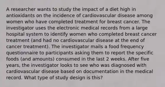 A researcher wants to study the impact of a diet high in antioxidants on the incidence of cardiovascular disease among women who have completed treatment for breast cancer. The investigator uses the electronic medical records from a large hospital system to identify women who completed breast cancer treatment (and had no cardiovascular disease at the end of cancer treatment). The investigator mails a food frequency questionnaire to participants asking them to report the specific foods (and amounts) consumed in the last 2 weeks. After five years, the investigator looks to see who was diagnosed with cardiovascular disease based on documentation in the medical record. What type of study design is this?