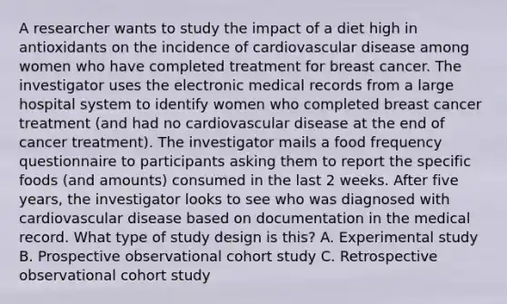 A researcher wants to study the impact of a diet high in antioxidants on the incidence of cardiovascular disease among women who have completed treatment for breast cancer. The investigator uses the electronic medical records from a large hospital system to identify women who completed breast cancer treatment (and had no cardiovascular disease at the end of cancer treatment). The investigator mails a food frequency questionnaire to participants asking them to report the specific foods (and amounts) consumed in the last 2 weeks. After five years, the investigator looks to see who was diagnosed with cardiovascular disease based on documentation in the medical record. What type of study design is this? A. Experimental study B. Prospective observational cohort study C. Retrospective observational cohort study