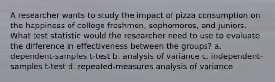 A researcher wants to study the impact of pizza consumption on the happiness of college freshmen, sophomores, and juniors. What test statistic would the researcher need to use to evaluate the difference in effectiveness between the groups? a. dependent-samples t-test b. analysis of variance c. independent-samples t-test d. repeated-measures analysis of variance