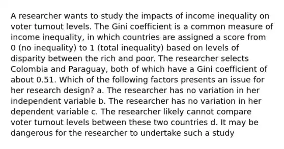 A researcher wants to study the impacts of income inequality on voter turnout levels. The Gini coefficient is a common measure of income inequality, in which countries are assigned a score from 0 (no inequality) to 1 (total inequality) based on levels of disparity between the rich and poor. The researcher selects Colombia and Paraguay, both of which have a Gini coefficient of about 0.51. Which of the following factors presents an issue for her research design? a. The researcher has no variation in her independent variable b. The researcher has no variation in her dependent variable c. The researcher likely cannot compare voter turnout levels between these two countries d. It may be dangerous for the researcher to undertake such a study