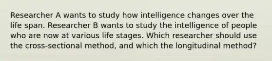 Researcher A wants to study how intelligence changes over the life span. Researcher B wants to study the intelligence of people who are now at various life stages. Which researcher should use the cross-sectional method, and which the longitudinal method?