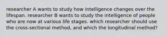 researcher A wants to study how intelligence changes over the lifespan. researcher B wants to study the intelligence of people who are now at various life stages. which researcher should use the cross-sectional method, and which the longitudinal method?