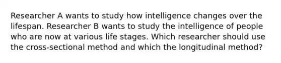 Researcher A wants to study how intelligence changes over the lifespan. Researcher B wants to study the intelligence of people who are now at various life stages. Which researcher should use the cross-sectional method and which the longitudinal method?