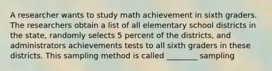 A researcher wants to study math achievement in sixth graders. The researchers obtain a list of all elementary school districts in the state, randomly selects 5 percent of the districts, and administrators achievements tests to all sixth graders in these districts. This sampling method is called ________ sampling