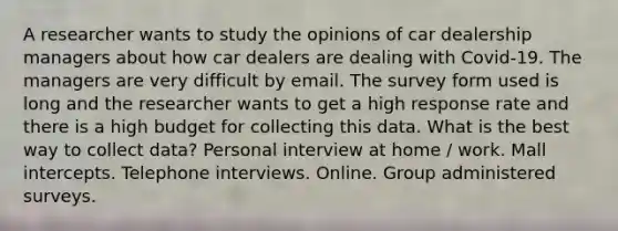 A researcher wants to study the opinions of car dealership managers about how car dealers are dealing with Covid-19. The managers are very difficult by email. The survey form used is long and the researcher wants to get a high response rate and there is a high budget for collecting this data. What is the best way to collect data? Personal interview at home / work. Mall intercepts. Telephone interviews. Online. Group administered surveys.