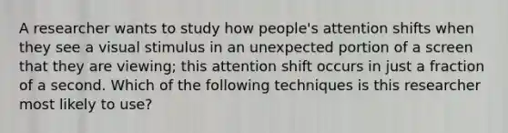 A researcher wants to study how people's attention shifts when they see a visual stimulus in an unexpected portion of a screen that they are viewing; this attention shift occurs in just a fraction of a second. Which of the following techniques is this researcher most likely to use?