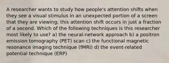 A researcher wants to study how people's attention shifts when they see a visual stimulus in an unexpected portion of a screen that they are viewing; this attention shift occurs in just a fraction of a second. Which of the following techniques is this researcher most likely to use? a) the neural-network approach b) a positron emission tomography (PET) scan c) the functional magnetic resonance imaging technique (fMRI) d) the event-related potential technique (ERP)