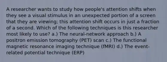 A researcher wants to study how people's attention shifts when they see a visual stimulus in an unexpected portion of a screen that they are viewing; this attention shift occurs in just a fraction of a second. Which of the following techniques is this researcher most likely to use? a.) The neural-network approach b.) A positron emission tomography (PET) scan c.) The functional magnetic resonance imaging technique (fMRI) d.) The event-related potential technique (ERP)