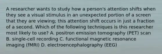 A researcher wants to study how a person's attention shifts when they see a visual stimulus in an unexpected portion of a screen that they are viewing; this attention shift occurs in just a fraction of a second. Which of the following techniques is this researcher most likely to use? A. positron emission tomography (PET) scan B. single-cell recording C. functional magnetic resonance imaging (fMRI) D. electroencephalography (EEG)