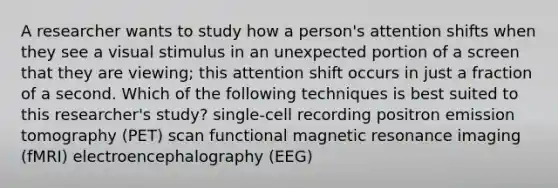 A researcher wants to study how a person's attention shifts when they see a visual stimulus in an unexpected portion of a screen that they are viewing; this attention shift occurs in just a fraction of a second. Which of the following techniques is best suited to this researcher's study? single-cell recording positron emission tomography (PET) scan functional magnetic resonance imaging (fMRI) electroencephalography (EEG)