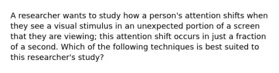 A researcher wants to study how a person's attention shifts when they see a visual stimulus in an unexpected portion of a screen that they are viewing; this attention shift occurs in just a fraction of a second. Which of the following techniques is best suited to this researcher's study?