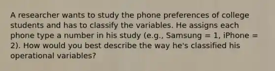 A researcher wants to study the phone preferences of college students and has to classify the variables. He assigns each phone type a number in his study (e.g., Samsung = 1, iPhone = 2). How would you best describe the way he's classified his operational variables?