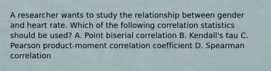 A researcher wants to study the relationship between gender and heart rate. Which of the following correlation statistics should be used? A. Point biserial correlation B. Kendall's tau C. Pearson product-moment correlation coefficient D. Spearman correlation