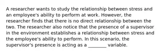 A researcher wants to study the relationship between stress and an employee's ability to perform at work. However, the researcher finds that there is no direct relationship between the two. The researcher also notice that the presence of a supervisor in the environment establishes a relationship between stress and the employee's ability to perform. In this scenario, the supervisor's presence is acting as a ________ variable.