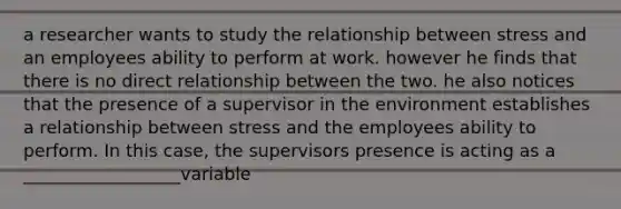 a researcher wants to study the relationship between stress and an employees ability to perform at work. however he finds that there is no direct relationship between the two. he also notices that the presence of a supervisor in the environment establishes a relationship between stress and the employees ability to perform. In this case, the supervisors presence is acting as a __________________variable