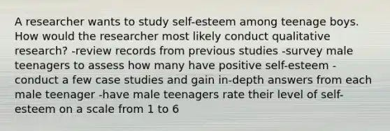 A researcher wants to study self-esteem among teenage boys. How would the researcher most likely conduct qualitative research? -review records from previous studies -survey male teenagers to assess how many have positive self-esteem -conduct a few case studies and gain in-depth answers from each male teenager -have male teenagers rate their level of self-esteem on a scale from 1 to 6