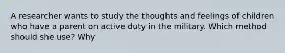 A researcher wants to study the thoughts and feelings of children who have a parent on active duty in the military. Which method should she use? Why
