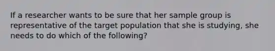 If a researcher wants to be sure that her sample group is representative of the target population that she is studying, she needs to do which of the following?