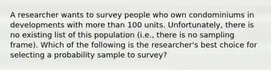 A researcher wants to survey people who own condominiums in developments with more than 100 units. Unfortunately, there is no existing list of this population (i.e., there is no sampling frame). Which of the following is the researcher's best choice for selecting a probability sample to survey?