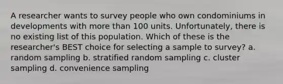 A researcher wants to survey people who own condominiums in developments with more than 100 units. Unfortunately, there is no existing list of this population. Which of these is the researcher's BEST choice for selecting a sample to survey? a. random sampling b. stratified random sampling c. cluster sampling d. convenience sampling