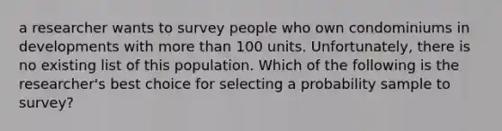 a researcher wants to survey people who own condominiums in developments with <a href='https://www.questionai.com/knowledge/keWHlEPx42-more-than' class='anchor-knowledge'>more than</a> 100 units. Unfortunately, there is no existing list of this population. Which of the following is the researcher's best choice for selecting a probability sample to survey?