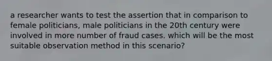 a researcher wants to test the assertion that in comparison to female politicians, male politicians in the 20th century were involved in more number of fraud cases. which will be the most suitable observation method in this scenario?