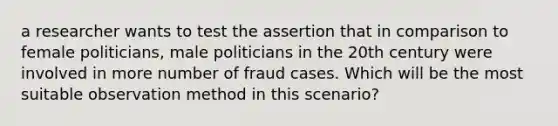 a researcher wants to test the assertion that in comparison to female politicians, male politicians in the 20th century were involved in more number of fraud cases. Which will be the most suitable observation method in this scenario?