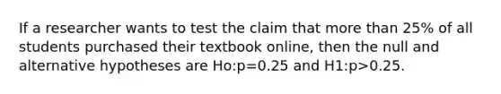 If a researcher wants to test the claim that more than 25% of all students purchased their textbook online, then the null and alternative hypotheses are Ho:p=0.25 and H1:p>0.25.