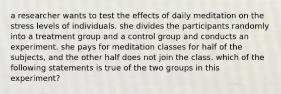 a researcher wants to test the effects of daily meditation on the stress levels of individuals. she divides the participants randomly into a treatment group and a control group and conducts an experiment. she pays for meditation classes for half of the subjects, and the other half does not join the class. which of the following statements is true of the two groups in this experiment?