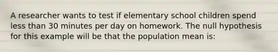 A researcher wants to test if elementary school children spend <a href='https://www.questionai.com/knowledge/k7BtlYpAMX-less-than' class='anchor-knowledge'>less than</a> 30 minutes per day on homework. The null hypothesis for this example will be that the population mean is: