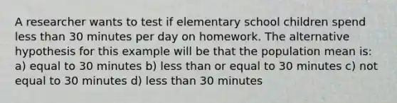 A researcher wants to test if elementary school children spend less than 30 minutes per day on homework. The alternative hypothesis for this example will be that the population mean is: a) equal to 30 minutes b) less than or equal to 30 minutes c) not equal to 30 minutes d) less than 30 minutes