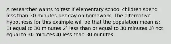 A researcher wants to test if elementary school children spend less than 30 minutes per day on homework. The alternative hypothesis for this example will be that the population mean is: 1) equal to 30 minutes 2) less than or equal to 30 minutes 3) not equal to 30 minutes 4) less than 30 minutes