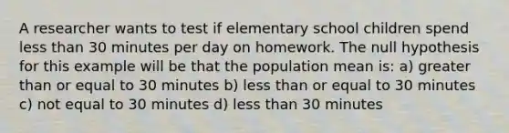 A researcher wants to test if elementary school children spend less than 30 minutes per day on homework. The null hypothesis for this example will be that the population mean is: a) greater than or equal to 30 minutes b) less than or equal to 30 minutes c) not equal to 30 minutes d) less than 30 minutes