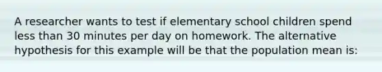 A researcher wants to test if elementary school children spend less than 30 minutes per day on homework. The alternative hypothesis for this example will be that the population mean is: