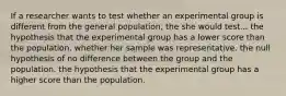 If a researcher wants to test whether an experimental group is different from the general population, the she would test... the hypothesis that the experimental group has a lower score than the population. whether her sample was representative. the null hypothesis of no difference between the group and the population. the hypothesis that the experimental group has a higher score than the population.