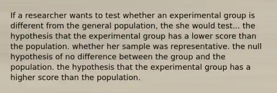 If a researcher wants to test whether an experimental group is different from the general population, the she would test... the hypothesis that the experimental group has a lower score than the population. whether her sample was representative. the null hypothesis of no difference between the group and the population. the hypothesis that the experimental group has a higher score than the population.