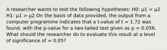 A researcher wants to test the following hypotheses: H0: μ1 = μ2 H1: μ1 > μ2 On the basis of data provided, the output from a computer programme indicates that a t-value of t = 1.72 was found, with the p-value for a two-tailed test given as p = 0.056. What should the researcher do to evaluate this result at a level of significance of = 0.05?