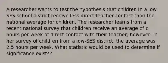 A researcher wants to test the hypothesis that children in a low-SES school district receive less direct teacher contact than the national average for children. The researcher learns from a recent national survey that children receive an average of 6 hours per week of direct contact with their teacher; however, in her survey of children from a low-SES district, the average was 2.5 hours per week. What statistic would be used to determine if significance exists?