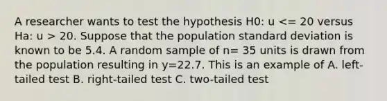 A researcher wants to test the hypothesis H0: u 20. Suppose that the population <a href='https://www.questionai.com/knowledge/kqGUr1Cldy-standard-deviation' class='anchor-knowledge'>standard deviation</a> is known to be 5.4. A random sample of n= 35 units is drawn from the population resulting in y=22.7. This is an example of A. left-tailed test B. right-tailed test C. two-tailed test