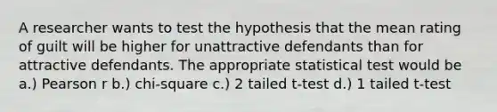 A researcher wants to test the hypothesis that the mean rating of guilt will be higher for unattractive defendants than for attractive defendants. The appropriate statistical test would be a.) Pearson r b.) chi-square c.) 2 tailed t-test d.) 1 tailed t-test