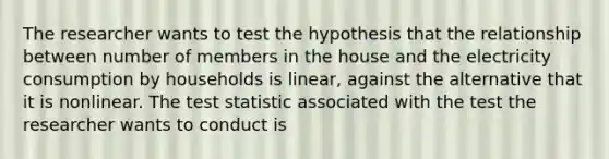 The researcher wants to test the hypothesis that the relationship between number of members in the house and the electricity consumption by households is​ linear, against the alternative that it is nonlinear. The test statistic associated with the test the researcher wants to conduct is