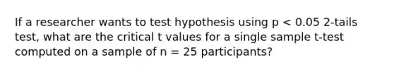 If a researcher wants to test hypothesis using p < 0.05 2-tails test, what are the critical t values for a single sample t-test computed on a sample of n = 25 participants?