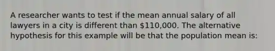 A researcher wants to test if the mean annual salary of all lawyers in a city is different than 110,000. The alternative hypothesis for this example will be that the population mean is: